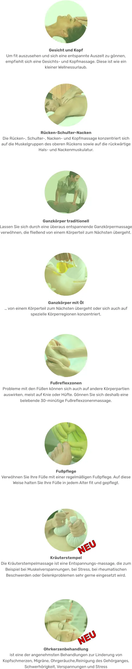 Ohrkerzenbehandlung ist eine der angenehmsten Behandlungen zur Linderung von Kopfschmerzen, Migräne, Ohrgeräuche,Reinigung des Gehörganges, Schwerhörigkeit, Verspannungen und Stress NEU Kräuterstempel  Die Kräuterstempelmassage ist eine Entspannungs-massage, die zum Beispiel bei Muskelverspannungen, bei Stress, bei rheumatischen Beschwerden oder Gelenkproblemen sehr gerne eingesetzt wird.  NEU Fußpflege  Verwöhnen Sie Ihre Füße mit einer regelmäßigen Fußpflege. Auf diese Weise halten Sie Ihre Füße in jedem Alter fit und gepflegt.  Fußreflexzonen  Probleme mit den Füßen können sich auch auf andere Körperpartien auswirken, meist auf Knie oder Hüfte. Gönnen Sie sich deshalb eine belebende 30-minütige Fußreflexzonenmassage. Ganzkörper mit Öl … von einem Körperteil zum Nächsten übergeht oder sich auch auf spezielle Körperregionen konzentriert.  Ganzkörper traditionell Lassen Sie sich durch eine überaus entspannende Ganzkörpermassage verwöhnen, die fließend von einem Körperteil zum Nächsten übergeht. Rücken-Schulter-Nacken  Die Rücken-, Schulter-, Nacken- und Kopfmassage konzentriert sich auf die Muskelgruppen des oberen Rückens sowie auf die rückwärtige Hals- und Nackenmuskulatur. Gesicht und Kopf  Um fit auszusehen und sich eine entspannte Auszeit zu gönnen, empfiehlt sich eine Gesichts- und Kopfmassage. Diese ist wie ein kleiner Wellnessurlaub.