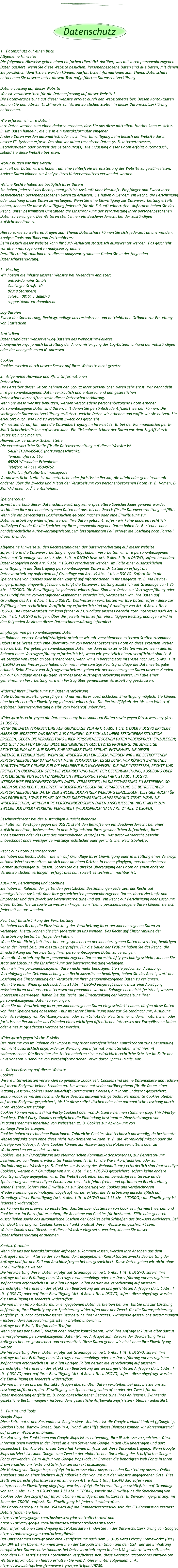 1.  Datenschutz auf einen Blick Allgemeine Hinweise Die folgenden Hinweise geben einen einfachen Überblick darüber, was mit Ihren personenbezogenen Daten passiert, wenn Sie diese Website besuchen. Personenbezogene Daten sind alle Daten, mit denen Sie persönlich identifiziert werden können. Ausführliche Informationen zum Thema Datenschutz entnehmen Sie unserer unter diesem Text aufgeführten Datenschutzerklärung.  Datenerfassung auf dieser Website Wer ist verantwortlich für die Datenerfassung auf dieser Website? Die Datenverarbeitung auf dieser Website erfolgt durch den Websitebetreiber. Dessen Kontaktdaten können Sie dem Abschnitt „Hinweis zur Verantwortlichen Stelle“ in dieser Datenschutzerklärung entnehmen.  Wie erfassen wir Ihre Daten? Ihre Daten werden zum einen dadurch erhoben, dass Sie uns diese mitteilen. Hierbei kann es sich z. B. um Daten handeln, die Sie in ein Kontaktformular eingeben. Andere Daten werden automatisch oder nach Ihrer Einwilligung beim Besuch der Website durch unsere IT- Systeme erfasst. Das sind vor allem technische Daten (z. B. Internetbrowser, Betriebssystem oder Uhrzeit des Seitenaufrufs). Die Erfassung dieser Daten erfolgt automatisch, sobald Sie diese Website betreten.  Wofür nutzen wir Ihre Daten? Ein Teil der Daten wird erhoben, um eine fehlerfreie Bereitstellung der Website zu gewährleisten. Andere Daten können zur Analyse Ihres Nutzerverhaltens verwendet werden.  Welche Rechte haben Sie bezüglich Ihrer Daten? Sie haben jederzeit das Recht, unentgeltlich Auskunft über Herkunft, Empfänger und Zweck Ihrer gespeicherten personenbezogenen Daten zu erhalten. Sie haben außerdem ein Recht, die Berichtigung oder Löschung dieser Daten zu verlangen. Wenn Sie eine Einwilligung zur Datenverarbeitung erteilt haben, können Sie diese Einwilligung jederzeit für die Zukunft widerrufen. Außerdem haben Sie das Recht, unter bestimmten Umständen die Einschränkung der Verarbeitung Ihrer personenbezogenen Daten zu verlangen. Des Weiteren steht Ihnen ein Beschwerderecht bei der zuständigen Aufsichtsbehörde zu.  Hierzu sowie zu weiteren Fragen zum Thema Datenschutz können Sie sich jederzeit an uns wenden. Analyse-Tools und Tools von Drittanbietern Beim Besuch dieser Website kann Ihr Surf-Verhalten statistisch ausgewertet werden. Das geschieht vor allem mit sogenannten Analyseprogramme. Detaillierte Informationen zu diesen Analyseprogrammen finden Sie in der folgenden Datenschutzerklärung.  2.  Hosting Wir hosten die Inhalte unserer Website bei folgendem Anbieter: united-domains GmbH Gautinger Straße 10 82319 Starnberg Telefon 08151 / 36867-0 support@united-domains.de   Log-Dateien Zweck der Speicherung, Rechtsgrundlage aus technischen und betrieblichen Gründen zur Erstellung von Statistiken  Statistiken Datengrundlage: Webserver-Log-Dateien des Webhosting-Paketes Anonymisierung: je nach Einstellung der Anonymisierigung der Log-Dateien anhand der vollständigen oder der anonymisierten IP-Adressen  Cookies Cookies 	werden durch unsere Server auf Ihrer Webseite nicht gesetzt  3.  Allgemeine Hinweise und Pflichtinformationen Datenschutz Die Betreiber dieser Seiten nehmen den Schutz Ihrer persönlichen Daten sehr ernst. Wir behandeln Ihre personenbezogenen Daten vertraulich und entsprechend den gesetzlichen Datenschutzvorschriften sowie dieser Datenschutzerklärung. Wenn Sie diese Website benutzen, werden verschiedene personenbezogene Daten erhoben. Personenbezogene Daten sind Daten, mit denen Sie persönlich identifiziert werden können. Die vorliegende Datenschutzerklärung erläutert, welche Daten wir erheben und wofür wir sie nutzen. Sie erläutert auch, wie und zu welchem Zweck das geschieht. Wir weisen darauf hin, dass die Datenübertragung im Internet (z. B. bei der Kommunikation per E-Mail) Sicherheitslücken aufweisen kann. Ein lückenloser Schutz der Daten vor dem Zugriff durch Dritte ist nicht möglich. Hinweis zur verantwortlichen Stelle Die verantwortliche Stelle für die Datenverarbeitung auf dieser Website ist:  SALID THAIMASSAGE (haftungsbeschränkt) Tempelhoferstr. 16a  65205 Wiesbaden-Erbenheim Telefon: +49 611 45048762 E-Mail: info@salid-thaimassage.de Verantwortliche Stelle ist die natürliche oder juristische Person, die allein oder gemeinsam mit anderen über die Zwecke und Mittel der Verarbeitung von personenbezogenen Daten (z. B. Namen, E-Mail-Adressen o. Ä.) entscheidet.  Speicherdauer Soweit innerhalb dieser Datenschutzerklärung keine speziellere Speicherdauer genannt wurde, verbleiben Ihre personenbezogenen Daten bei uns, bis der Zweck für die Datenverarbeitung entfällt. Wenn Sie ein berechtigtes Löschersuchen geltend machen oder eine Einwilligung zur Datenverarbeitung widerrufen, werden Ihre Daten gelöscht, sofern wir keine anderen rechtlich zulässigen Gründe für die Speicherung Ihrer personenbezogenen Daten haben (z. B. steuer- oder handelsrechtliche Aufbewahrungsfristen); im letztgenannten Fall erfolgt die Löschung nach Fortfall dieser Gründe.  Allgemeine Hinweise zu den Rechtsgrundlagen der Datenverarbeitung auf dieser Website Sofern Sie in die Datenverarbeitung eingewilligt haben, verarbeiten wir Ihre personenbezogenen Daten auf Grundlage von Art. 6 Abs. 1 lit. a DSGVO bzw. Art. 9 Abs. 2 lit. a DSGVO, sofern besondere Datenkategorien nach Art. 9 Abs. 1 DSGVO verarbeitet werden. Im Falle einer ausdrücklichen Einwilligung in die Übertragung personenbezogener Daten in Drittstaaten erfolgt die Datenverarbeitung außerdem auf Grundlage von Art. 49 Abs. 1 lit. a DSGVO. Sofern Sie in die Speicherung von Cookies oder in den Zugriff auf Informationen in Ihr Endgerät (z. B. via Device-Fingerprinting) eingewilligt haben, erfolgt die Datenverarbeitung zusätzlich auf Grundlage von § 25 Abs. 1 TDDDG. Die Einwilligung ist jederzeit widerrufbar. Sind Ihre Daten zur Vertragserfüllung oder zur Durchführung vorvertraglicher Maßnahmen erforderlich, verarbeiten wir Ihre Daten auf Grundlage des Art. 6 Abs. 1 lit. b DSGVO. Des Weiteren verarbeiten wir Ihre Daten, sofern diese zur Erfüllung einer rechtlichen Verpflichtung erforderlich sind auf Grundlage von Art. 6 Abs. 1 lit. c DSGVO. Die Datenverarbeitung kann ferner auf Grundlage unseres berechtigten Interesses nach Art. 6 Abs. 1 lit. f DSGVO erfolgen. Über die jeweils im Einzelfall einschlägigen Rechtsgrundlagen wird in den folgenden Absätzen dieser Datenschutzerklärung informiert.  Empfänger von personenbezogenen Daten Im Rahmen unserer Geschäftstätigkeit arbeiten wir mit verschiedenen externen Stellen zusammen. Dabei ist teilweise auch eine Übermittlung von personenbezogenen Daten an diese externen Stellen erforderlich. Wir geben personenbezogene Daten nur dann an externe Stellen weiter, wenn dies im Rahmen einer Vertragserfüllung erforderlich ist, wenn wir gesetzlich hierzu verpflichtet sind (z. B. Weitergabe von Daten an Steuerbehörden), wenn wir ein berechtigtes Interesse nach Art. 6 Abs. 1 lit. f DSGVO an der Weitergabe haben oder wenn eine sonstige Rechtsgrundlage die Datenweitergabe erlaubt. Beim Einsatz von Auftragsverarbeitern geben wir personenbezogene Daten unserer Kunden nur auf Grundlage eines gültigen Vertrags über Auftragsverarbeitung weiter. Im Falle einer gemeinsamen Verarbeitung wird ein Vertrag über gemeinsame Verarbeitung geschlossen.  Widerruf Ihrer Einwilligung zur Datenverarbeitung Viele Datenverarbeitungsvorgänge sind nur mit Ihrer ausdrücklichen Einwilligung möglich. Sie können eine bereits erteilte Einwilligung jederzeit widerrufen. Die Rechtmäßigkeit der bis zum Widerruf erfolgten Datenverarbeitung bleibt vom Widerruf unberührt.  Widerspruchsrecht gegen die Datenerhebung in besonderen Fällen sowie gegen Direktwerbung (Art. 21 DSGVO) WENN DIE DATENVERARBEITUNG AUF GRUNDLAGE VON ART. 6 ABS. 1 LIT. E ODER F DSGVO ERFOLGT, HABEN SIE JEDERZEIT DAS RECHT, AUS GRÜNDEN, DIE SICH AUS IHRER BESONDEREN SITUATION ERGEBEN, GEGEN DIE VERARBEITUNG IHRER PERSONENBEZOGENEN DATEN WIDERSPRUCH EINZULEGEN; DIES GILT AUCH FÜR EIN AUF DIESE BESTIMMUNGEN GESTÜTZTES PROFILING. DIE JEWEILIGE RECHTSGRUNDLAGE, AUF DENEN EINE VERARBEITUNG BERUHT, ENTNEHMEN SIE DIESER DATENSCHUTZERKLÄRUNG. WENN SIE WIDERSPRUCH EINLEGEN, WERDEN WIR IHRE BETROFFENEN PERSONENBEZOGENEN DATEN NICHT MEHR VERARBEITEN, ES SEI DENN, WIR KÖNNEN ZWINGENDE SCHUTZWÜRDIGE GRÜNDE FÜR DIE VERARBEITUNG NACHWEISEN, DIE IHRE INTERESSEN, RECHTE UND FREIHEITEN ÜBERWIEGEN ODER DIE VERARBEITUNG DIENT DER GELTENDMACHUNG, AUSÜBUNG ODER VERTEIDIGUNG VON RECHTSANSPRÜCHEN (WIDERSPRUCH NACH ART. 21 ABS. 1 DSGVO). WERDEN IHRE PERSONENBEZOGENEN DATEN VERARBEITET, UM DIREKTWERBUNG ZU BETREIBEN, SO HABEN SIE DAS RECHT, JEDERZEIT WIDERSPRUCH GEGEN DIE VERARBEITUNG SIE BETREFFENDER PERSONENBEZOGENER DATEN ZUM ZWECKE DERARTIGER WERBUNG EINZULEGEN; DIES GILT AUCH FÜR DAS PROFILING, SOWEIT ES MIT SOLCHER DIREKTWERBUNG IN VERBINDUNG STEHT. WENN SIE WIDERSPRECHEN, WERDEN IHRE PERSONENBEZOGENEN DATEN ANSCHLIESSEND NICHT MEHR ZUM ZWECKE DER DIREKTWERBUNG VERWENDET (WIDERSPRUCH NACH ART. 21 ABS. 2 DSGVO).  Beschwerderecht bei der zuständigen Aufsichtsbehörde Im Falle von Verstößen gegen die DSGVO steht den Betroffenen ein Beschwerderecht bei einer Aufsichtsbehörde, insbesondere in dem Mitgliedstaat ihres gewöhnlichen Aufenthalts, ihres Arbeitsplatzes oder des Orts des mutmaßlichen Verstoßes zu. Das Beschwerderecht besteht unbeschadet anderweitiger verwaltungsrechtlicher oder gerichtlicher Rechtsbehelfe.  Recht auf Datenübertragbarkeit Sie haben das Recht, Daten, die wir auf Grundlage Ihrer Einwilligung oder in Erfüllung eines Vertrags automatisiert verarbeiten, an sich oder an einen Dritten in einem gängigen, maschinenlesbaren Format aushändigen zu lassen. Sofern Sie die direkte Übertragung der Daten an einen anderen Verantwortlichen verlangen, erfolgt dies nur, soweit es technisch machbar ist.  Auskunft, Berichtigung und Löschung Sie haben im Rahmen der geltenden gesetzlichen Bestimmungen jederzeit das Recht auf unentgeltliche Auskunft über Ihre gespeicherten personenbezogenen Daten, deren Herkunft und Empfänger und den Zweck der Datenverarbeitung und ggf. ein Recht auf Berichtigung oder Löschung dieser Daten. Hierzu sowie zu weiteren Fragen zum Thema personenbezogene Daten können Sie sich jederzeit an uns wenden.  Recht auf Einschränkung der Verarbeitung Sie haben das Recht, die Einschränkung der Verarbeitung Ihrer personenbezogenen Daten zu verlangen. Hierzu können Sie sich jederzeit an uns wenden. Das Recht auf Einschränkung der Verarbeitung besteht in folgenden Fällen: Wenn Sie die Richtigkeit Ihrer bei uns gespeicherten personenbezogenen Daten bestreiten, benötigen wir in der Regel Zeit, um dies zu überprüfen. Für die Dauer der Prüfung haben Sie das Recht, die Einschränkung der Verarbeitung Ihrer personenbezogenen Daten zu verlangen. Wenn die Verarbeitung Ihrer personenbezogenen Daten unrechtmäßig geschah/geschieht, können Sie statt der Löschung die Einschränkung der Datenverarbeitung verlangen. Wenn wir Ihre personenbezogenen Daten nicht mehr benötigen, Sie sie jedoch zur Ausübung, Verteidigung oder Geltendmachung von Rechtsansprüchen benötigen, haben Sie das Recht, statt der Löschung die Einschränkung der Verarbeitung Ihrer personenbezogenen Daten zu verlangen. Wenn Sie einen Widerspruch nach Art. 21 Abs. 1 DSGVO eingelegt haben, muss eine Abwägung zwischen Ihren und unseren Interessen vorgenommen werden. Solange noch nicht feststeht, wessen Interessen überwiegen, haben Sie das Recht, die Einschränkung der Verarbeitung Ihrer personenbezogenen Daten zu verlangen. Wenn Sie die Verarbeitung Ihrer personenbezogenen Daten eingeschränkt haben, dürfen diese Daten – von ihrer Speicherung abgesehen – nur mit Ihrer Einwilligung oder zur Geltendmachung, Ausübung oder Verteidigung von Rechtsansprüchen oder zum Schutz der Rechte einer anderen natürlichen oder juristischen Person oder aus Gründen eines wichtigen öffentlichen Interesses der Europäischen Union oder eines Mitgliedstaats verarbeitet werden.  Widerspruch gegen Werbe-E-Mails Der Nutzung von im Rahmen der Impressumspflicht veröffentlichten Kontaktdaten zur Übersendung von nicht ausdrücklich angeforderter Werbung und Informationsmaterialien wird hiermit widersprochen. Die Betreiber der Seiten behalten sich ausdrücklich rechtliche Schritte im Falle der unverlangten Zusendung von Werbeinformationen, etwa durch Spam-E-Mails, vor.  4.  Datenerfassung auf dieser Website Cookies Unsere Internetseiten verwenden so genannte „Cookies“. Cookies sind kleine Datenpakete und richten auf Ihrem Endgerät keinen Schaden an. Sie werden entweder vorübergehend für die Dauer einer Sitzung (Session-Cookies) oder dauerhaft (permanente Cookies) auf Ihrem Endgerät gespeichert. Session-Cookies werden nach Ende Ihres Besuchs automatisch gelöscht. Permanente Cookies bleiben auf Ihrem Endgerät gespeichert, bis Sie diese selbst löschen oder eine automatische Löschung durch Ihren Webbrowser erfolgt. Cookies können von uns (First-Party-Cookies) oder von Drittunternehmen stammen (sog. Third-Party- Cookies). Third-Party-Cookies ermöglichen die Einbindung bestimmter Dienstleistungen von Drittunternehmen innerhalb von Webseiten (z. B. Cookies zur Abwicklung von Zahlungsdienstleistungen). Cookies haben verschiedene Funktionen. Zahlreiche Cookies sind technisch notwendig, da bestimmte Webseitenfunktionen ohne diese nicht funktionieren würden (z. B. die Warenkorbfunktion oder die Anzeige von Videos). Andere Cookies können zur Auswertung des Nutzerverhaltens oder zu Werbezwecken verwendet werden. Cookies, die zur Durchführung des elektronischen Kommunikationsvorgangs, zur Bereitstellung bestimmter, von Ihnen erwünschter Funktionen (z. B. für die Warenkorbfunktion) oder zur Optimierung der Website (z. B. Cookies zur Messung des Webpublikums) erforderlich sind (notwendige Cookies), werden auf Grundlage von Art. 6 Abs. 1 lit. f DSGVO gespeichert, sofern keine andere Rechtsgrundlage angegeben wird. Der Websitebetreiber hat ein berechtigtes Interesse an der Speicherung von notwendigen Cookies zur technisch fehlerfreien und optimierten Bereitstellung seiner Dienste. Sofern eine Einwilligung zur Speicherung von Cookies und vergleichbaren Wiedererkennungstechnologien abgefragt wurde, erfolgt die Verarbeitung ausschließlich auf Grundlage dieser Einwilligung (Art. 6 Abs. 1 lit. a DSGVO und § 25 Abs. 1 TDDDG); die Einwilligung ist jederzeit widerrufbar. Sie können Ihren Browser so einstellen, dass Sie über das Setzen von Cookies informiert werden und Cookies nur im Einzelfall erlauben, die Annahme von Cookies für bestimmte Fälle oder generell ausschließen sowie das automatische Löschen der Cookies beim Schließen des Browsers aktivieren. Bei der Deaktivierung von Cookies kann die Funktionalität dieser Website eingeschränkt sein. Welche Cookies und Dienste auf dieser Website eingesetzt werden, können Sie dieser Datenschutzerklärung entnehmen.  Kontaktformular Wenn Sie uns per Kontaktformular Anfragen zukommen lassen, werden Ihre Angaben aus dem Anfrageformular inklusive der von Ihnen dort angegebenen Kontaktdaten zwecks Bearbeitung der Anfrage und für den Fall von Anschlussfragen bei uns gespeichert. Diese Daten geben wir nicht ohne Ihre Einwilligung weiter. Die Verarbeitung dieser Daten erfolgt auf Grundlage von Art. 6 Abs. 1 lit. b DSGVO, sofern Ihre Anfrage mit der Erfüllung eines Vertrags zusammenhängt oder zur Durchführung vorvertraglicher Maßnahmen erforderlich ist. In allen übrigen Fällen beruht die Verarbeitung auf unserem berechtigten Interesse an der effektiven Bearbeitung der an uns gerichteten Anfragen (Art. 6 Abs. 1 lit. f DSGVO) oder auf Ihrer Einwilligung (Art. 6 Abs. 1 lit. a DSGVO) sofern diese abgefragt wurde; die Einwilligung ist jederzeit widerrufbar. Die von Ihnen im Kontaktformular eingegebenen Daten verbleiben bei uns, bis Sie uns zur Löschung auffordern, Ihre Einwilligung zur Speicherung widerrufen oder der Zweck für die Datenspeicherung entfällt (z. B. nach abgeschlossener Bearbeitung Ihrer Anfrage). Zwingende gesetzliche Bestimmungen – insbesondere Aufbewahrungsfristen – bleiben unberührt. Anfrage per E-Mail, Telefon oder Telefax Wenn Sie uns per E-Mail, Telefon oder Telefax kontaktieren, wird Ihre Anfrage inklusive aller daraus hervorgehenden personenbezogenen Daten (Name, Anfrage) zum Zwecke der Bearbeitung Ihres Anliegens bei uns gespeichert und verarbeitet. Diese Daten geben wir nicht ohne Ihre Einwilligung weiter. Die Verarbeitung dieser Daten erfolgt auf Grundlage von Art. 6 Abs. 1 lit. b DSGVO, sofern Ihre Anfrage mit der Erfüllung eines Vertrags zusammenhängt oder zur Durchführung vorvertraglicher Maßnahmen erforderlich ist. In allen übrigen Fällen beruht die Verarbeitung auf unserem berechtigten Interesse an der effektiven Bearbeitung der an uns gerichteten Anfragen (Art. 6 Abs. 1 lit. f DSGVO) oder auf Ihrer Einwilligung (Art. 6 Abs. 1 lit. a DSGVO) sofern diese abgefragt wurde; die Einwilligung ist jederzeit widerrufbar. Die von Ihnen an uns per Kontaktanfragen übersandten Daten verbleiben bei uns, bis Sie uns zur Löschung auffordern, Ihre Einwilligung zur Speicherung widerrufen oder der Zweck für die Datenspeicherung entfällt (z. B. nach abgeschlossener Bearbeitung Ihres Anliegens). Zwingende gesetzliche Bestimmungen – insbesondere gesetzliche Aufbewahrungsfristen – bleiben unberührt.  5.  Plugins und Tools Google Maps Diese Seite nutzt den Kartendienst Google Maps. Anbieter ist die Google Ireland Limited („Google“), Gordon House, Barrow Street, Dublin 4, Irland. Mit Hilfe dieses Dienstes können wir Kartenmaterial auf unserer Website einbinden. Zur Nutzung der Funktionen von Google Maps ist es notwendig, Ihre IP-Adresse zu speichern. Diese Informationen werden in der Regel an einen Server von Google in den USA übertragen und dort gespeichert. Der Anbieter dieser Seite hat keinen Einfluss auf diese Datenübertragung. Wenn Google Maps aktiviert ist, kann Google zum Zwecke der einheitlichen Darstellung der Schriftarten Google Fonts verwenden. Beim Aufruf von Google Maps lädt Ihr Browser die benötigten Web Fonts in ihren Browsercache, um Texte und Schriftarten korrekt anzuzeigen. Die Nutzung von Google Maps erfolgt im Interesse einer ansprechenden Darstellung unserer Online- Angebote und an einer leichten Auffindbarkeit der von uns auf der Website angegebenen Orte. Dies stellt ein berechtigtes Interesse im Sinne von Art. 6 Abs. 1 lit. f DSGVO dar. Sofern eine entsprechende Einwilligung abgefragt wurde, erfolgt die Verarbeitung ausschließlich auf Grundlage von Art. 6 Abs. 1 lit. a DSGVO und § 25 Abs. 1 TDDDG, soweit die Einwilligung die Speicherung von Cookies oder den Zugriff auf Informationen im Endgerät des Nutzers (z. B. Device-Fingerprinting) im Sinne des TDDDG umfasst. Die Einwilligung ist jederzeit widerrufbar. Die Datenübertragung in die USA wird auf die Standardvertragsklauseln der EU-Kommission gestützt. Details finden Sie hier: https://privacy.google.com/businesses/gdprcontrollerterms/ und https://privacy.google.com/businesses/gdprcontrollerterms/sccs/. Mehr Informationen zum Umgang mit Nutzerdaten finden Sie in der Datenschutzerklärung von Google: https://policies.google.com/privacy?hl=de. Das Unternehmen verfügt über eine Zertifizierung nach dem „EU-US Data Privacy Framework“ (DPF). Der DPF ist ein Übereinkommen zwischen der Europäischen Union und den USA, der die Einhaltung europäischer Datenschutzstandards bei Datenverarbeitungen in den USA gewährleisten soll. Jedes nach dem DPF zertifizierte Unternehmen verpflichtet sich, diese Datenschutzstandards einzuhalten. Weitere Informationen hierzu erhalten Sie vom Anbieter unter folgendem Link: https://www.dataprivacyframework.gov/participant/5780. Datenschutz